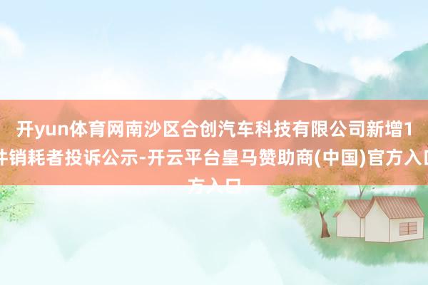 开yun体育网南沙区合创汽车科技有限公司新增1件销耗者投诉公示-开云平台皇马赞助商(中国)官方入口