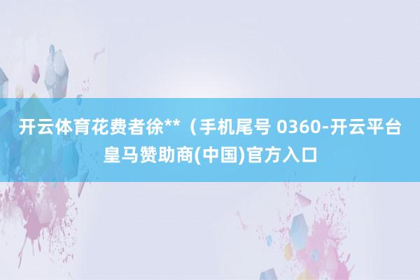 开云体育花费者徐**（手机尾号 0360-开云平台皇马赞助商(中国)官方入口