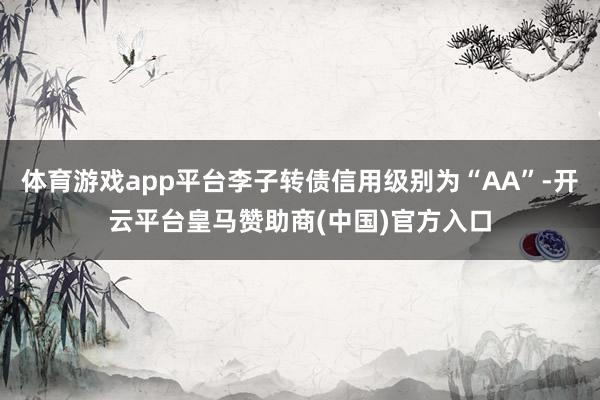 体育游戏app平台李子转债信用级别为“AA”-开云平台皇马赞助商(中国)官方入口
