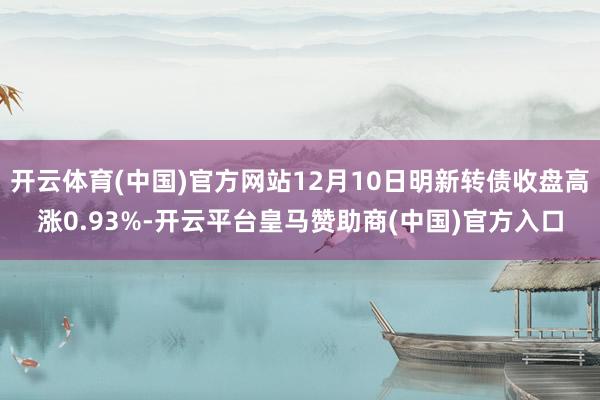 开云体育(中国)官方网站12月10日明新转债收盘高涨0.93%-开云平台皇马赞助商(中国)官方入口