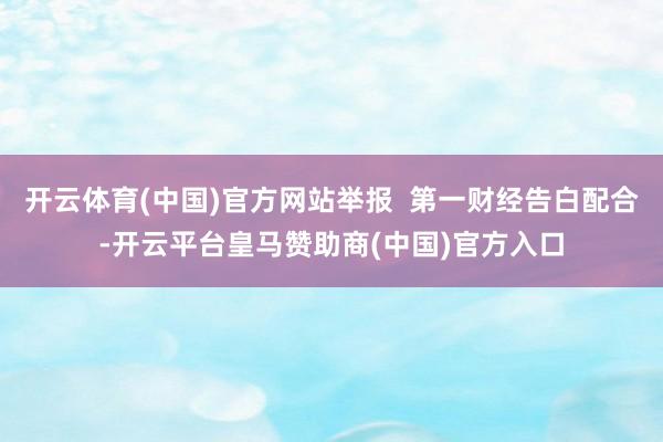 开云体育(中国)官方网站举报  第一财经告白配合-开云平台皇马赞助商(中国)官方入口