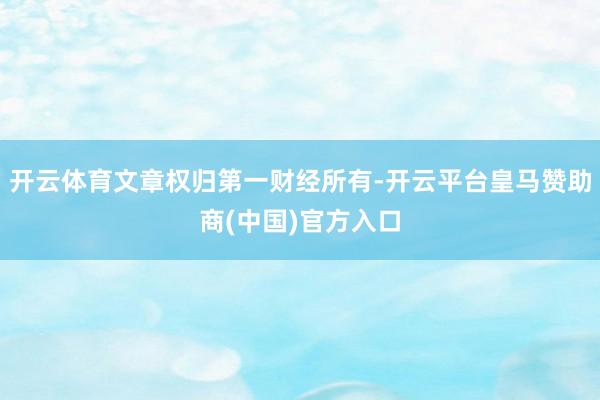 开云体育文章权归第一财经所有-开云平台皇马赞助商(中国)官方入口