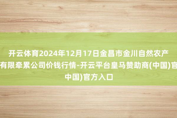 开云体育2024年12月17日金昌市金川自然农产物发展有限牵累公司价钱行情-开云平台皇马赞助商(中国)官方入口