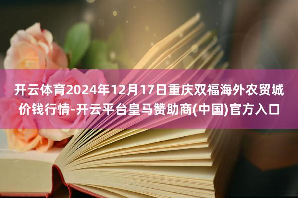 开云体育2024年12月17日重庆双福海外农贸城价钱行情-开云平台皇马赞助商(中国)官方入口
