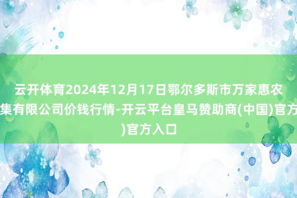 云开体育2024年12月17日鄂尔多斯市万家惠农贸市集有限公司价钱行情-开云平台皇马赞助商(中国)官方入口