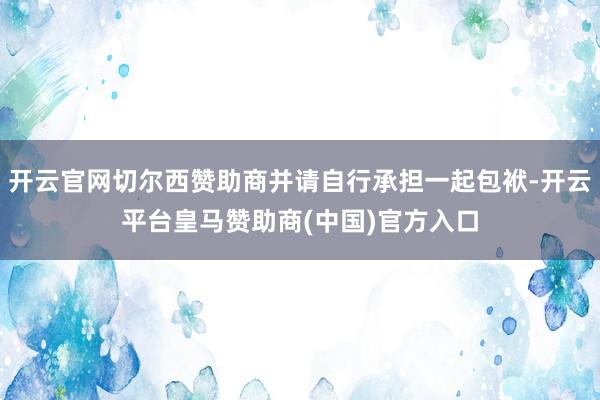 开云官网切尔西赞助商并请自行承担一起包袱-开云平台皇马赞助商(中国)官方入口