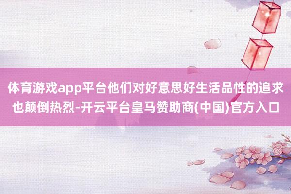体育游戏app平台他们对好意思好生活品性的追求也颠倒热烈-开云平台皇马赞助商(中国)官方入口