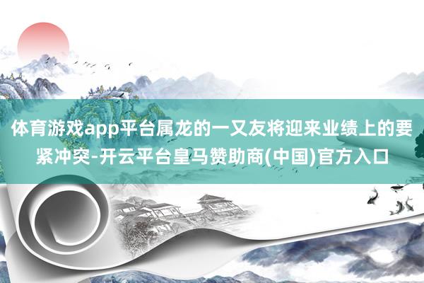 体育游戏app平台属龙的一又友将迎来业绩上的要紧冲突-开云平台皇马赞助商(中国)官方入口