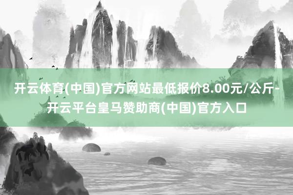 开云体育(中国)官方网站最低报价8.00元/公斤-开云平台皇马赞助商(中国)官方入口