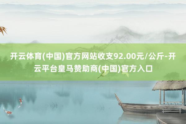 开云体育(中国)官方网站收支92.00元/公斤-开云平台皇马赞助商(中国)官方入口