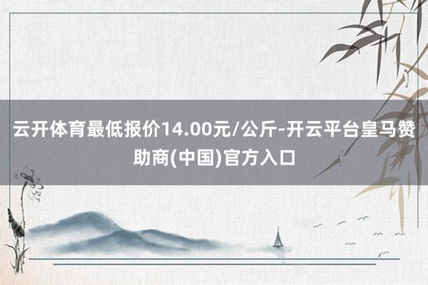 云开体育最低报价14.00元/公斤-开云平台皇马赞助商(中国)官方入口