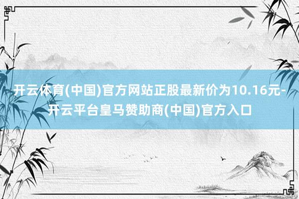 开云体育(中国)官方网站正股最新价为10.16元-开云平台皇马赞助商(中国)官方入口