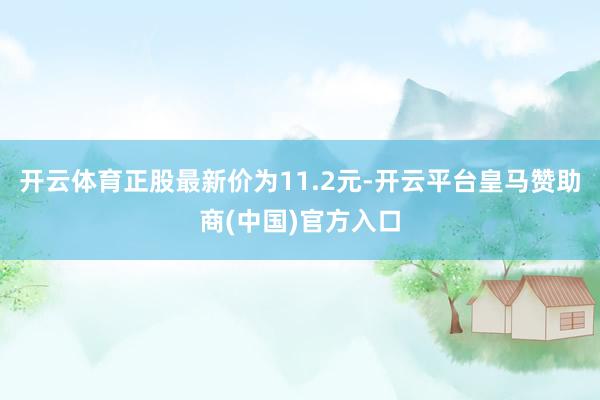 开云体育正股最新价为11.2元-开云平台皇马赞助商(中国)官方入口