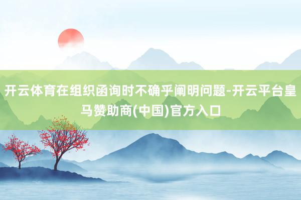 开云体育在组织函询时不确乎阐明问题-开云平台皇马赞助商(中国)官方入口