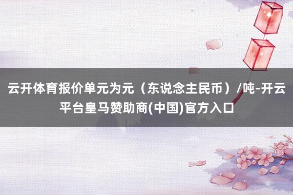 云开体育报价单元为元（东说念主民币）/吨-开云平台皇马赞助商(中国)官方入口