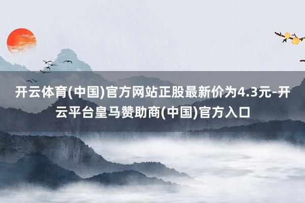 开云体育(中国)官方网站正股最新价为4.3元-开云平台皇马赞助商(中国)官方入口