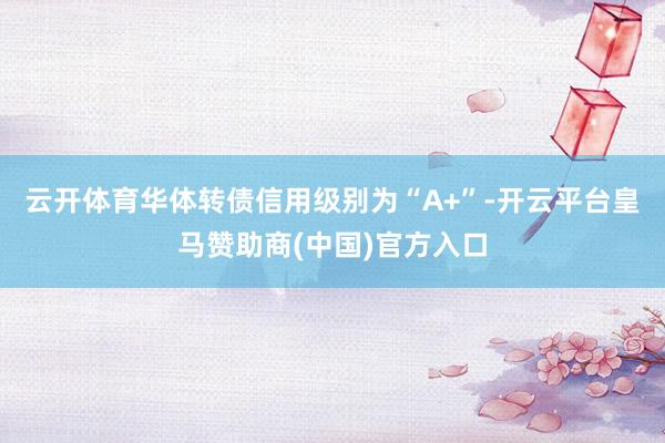 云开体育华体转债信用级别为“A+”-开云平台皇马赞助商(中国)官方入口