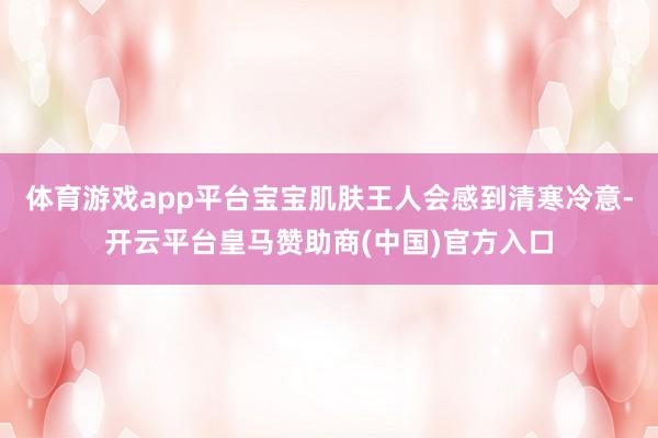 体育游戏app平台宝宝肌肤王人会感到清寒冷意-开云平台皇马赞助商(中国)官方入口
