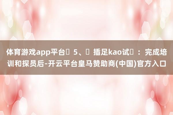 体育游戏app平台‌5、‌插足kao试‌：完成培训和探员后-开云平台皇马赞助商(中国)官方入口