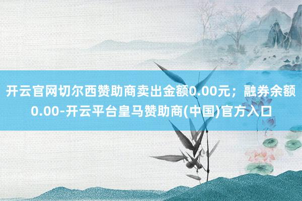 开云官网切尔西赞助商卖出金额0.00元；融券余额0.00-开云平台皇马赞助商(中国)官方入口