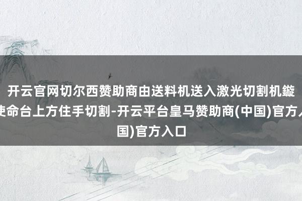 开云官网切尔西赞助商由送料机送入激光切割机鏇转使命台上方住手切割-开云平台皇马赞助商(中国)官方入口
