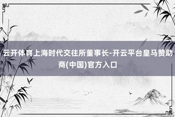 云开体育上海时代交往所董事长-开云平台皇马赞助商(中国)官方入口