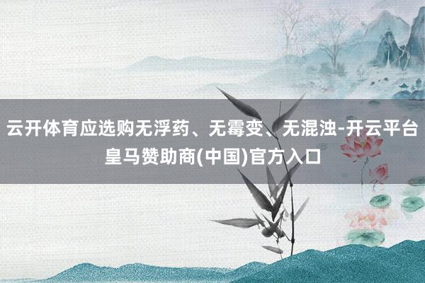 云开体育应选购无浮药、无霉变、无混浊-开云平台皇马赞助商(中国)官方入口