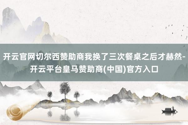 开云官网切尔西赞助商我换了三次餐桌之后才赫然-开云平台皇马赞助商(中国)官方入口