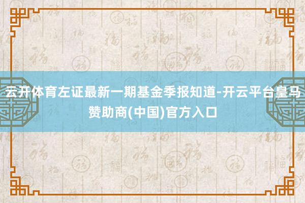 云开体育左证最新一期基金季报知道-开云平台皇马赞助商(中国)官方入口