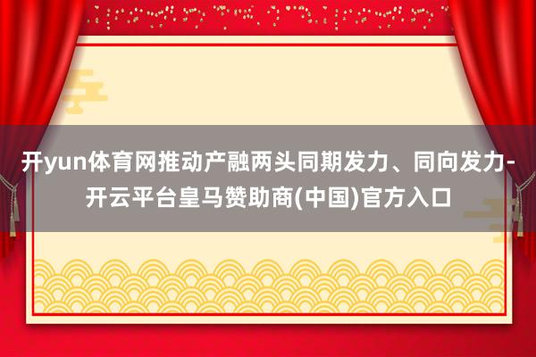 开yun体育网推动产融两头同期发力、同向发力-开云平台皇马赞助商(中国)官方入口