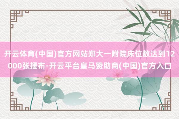 开云体育(中国)官方网站郑大一附院床位数达到12000张摆布-开云平台皇马赞助商(中国)官方入口
