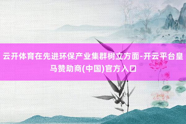 云开体育在先进环保产业集群树立方面-开云平台皇马赞助商(中国)官方入口