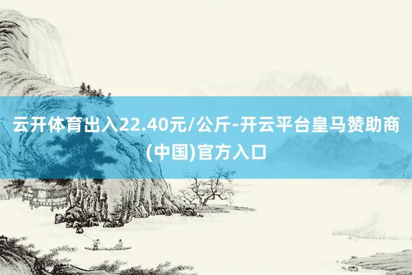 云开体育出入22.40元/公斤-开云平台皇马赞助商(中国)官方入口
