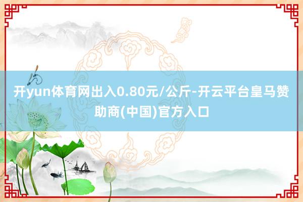 开yun体育网出入0.80元/公斤-开云平台皇马赞助商(中国)官方入口