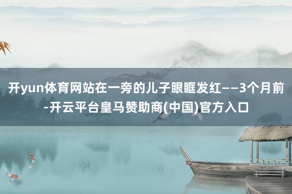 开yun体育网站在一旁的儿子眼眶发红——3个月前-开云平台皇马赞助商(中国)官方入口