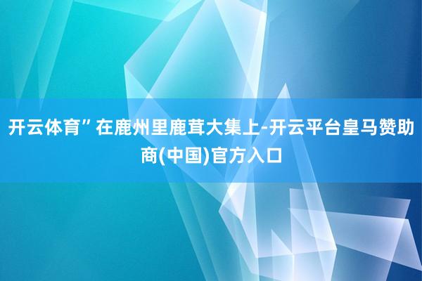 开云体育”在鹿州里鹿茸大集上-开云平台皇马赞助商(中国)官方入口