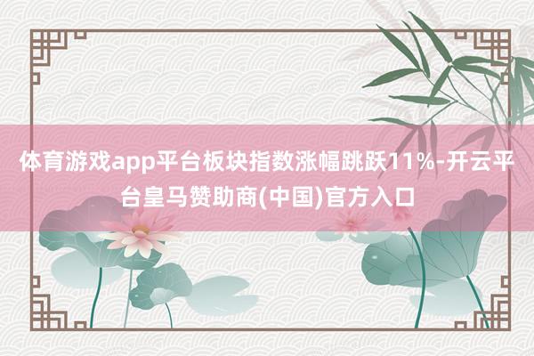 体育游戏app平台板块指数涨幅跳跃11%-开云平台皇马赞助商(中国)官方入口