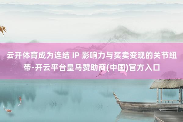 云开体育成为连结 IP 影响力与买卖变现的关节纽带-开云平台皇马赞助商(中国)官方入口