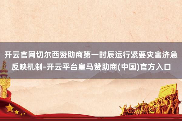 开云官网切尔西赞助商第一时辰运行紧要灾害济急反映机制-开云平台皇马赞助商(中国)官方入口