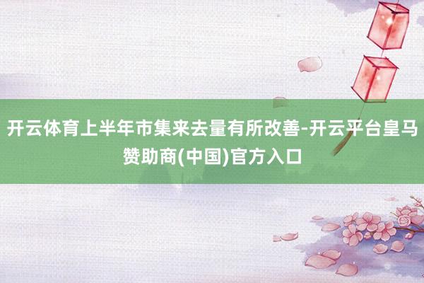 开云体育上半年市集来去量有所改善-开云平台皇马赞助商(中国)官方入口