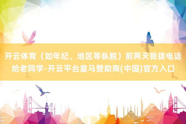 开云体育（如年纪、地区等纵脱）前两天我拨电话给老同学-开云平台皇马赞助商(中国)官方入口