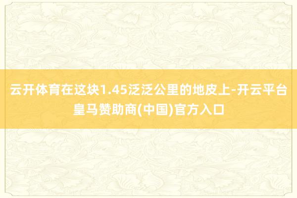 云开体育在这块1.45泛泛公里的地皮上-开云平台皇马赞助商(中国)官方入口