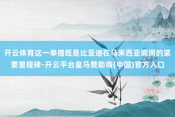 开云体育这一举措既是比亚迪在马来西亚阛阓的紧要里程碑-开云平台皇马赞助商(中国)官方入口