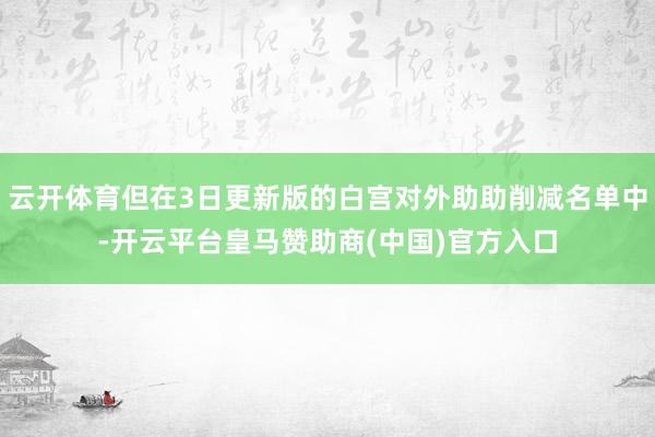云开体育但在3日更新版的白宫对外助助削减名单中-开云平台皇马赞助商(中国)官方入口