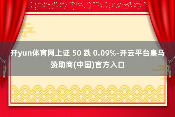 开yun体育网上证 50 跌 0.09%-开云平台皇马赞助商(中国)官方入口
