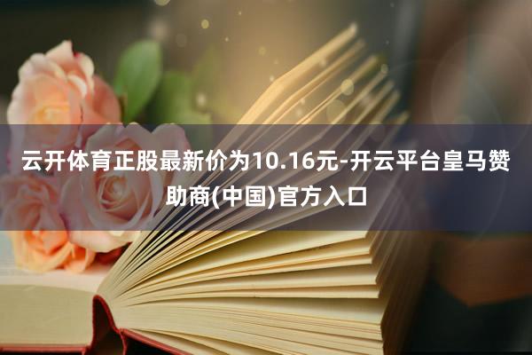 云开体育正股最新价为10.16元-开云平台皇马赞助商(中国)官方入口