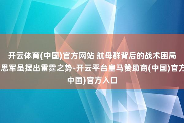 开云体育(中国)官方网站 航母群背后的战术困局 好意思军虽摆出雷霆之势-开云平台皇马赞助商(中国)官方入口