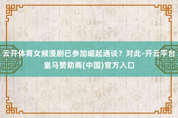 云开体育女频漫剧已参加崛起通谈?对此-开云平台皇马赞助商(中国)官方入口