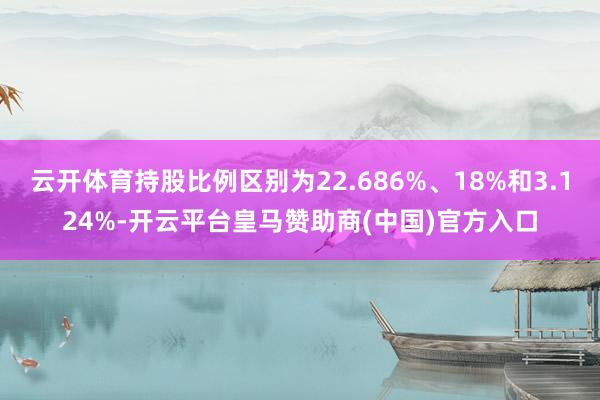 云开体育持股比例区别为22.686%、18%和3.124%-开云平台皇马赞助商(中国)官方入口