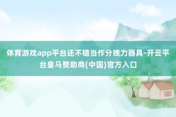 体育游戏app平台还不错当作分娩力器具-开云平台皇马赞助商(中国)官方入口